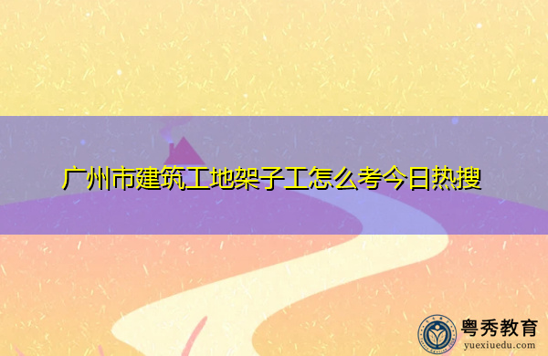 广州市建筑工地架子工怎么考今日热搜
