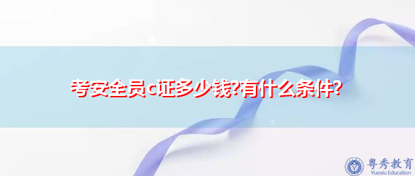考安全员c证多少钱?有什么条件? 考安全员c证多少钱?有什么条件?
