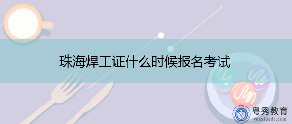 珠海焊工证什么时候报名考试 珠海焊工证什么时候报名考试