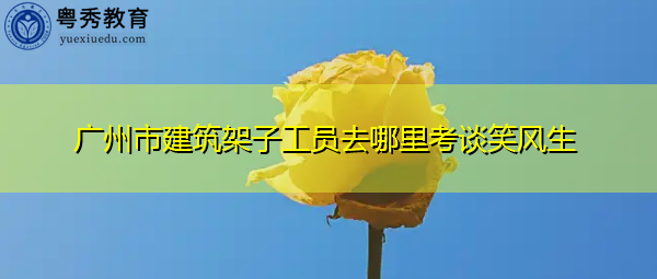 广州市建筑架子工员去哪里考谈笑风生 广州市建筑架子工员去哪里考谈笑风生
