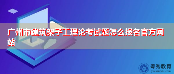 广州市建筑架子工理论考试题怎么报名官方网站 广州市建筑架子工理论考试题怎么报名官方网站
