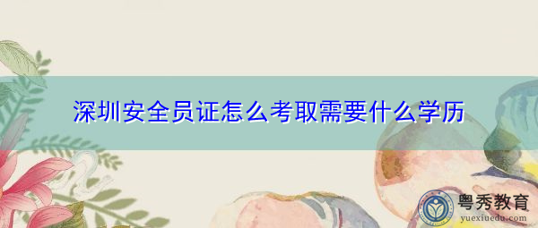 深圳安全员证怎么考取需要什么学历 深圳安全员证怎么考取需要什么学历