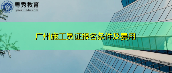 广州施工员证报名条件及费用 广州施工员证报名条件及费用