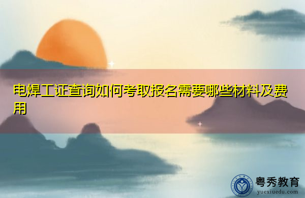 电焊工证查询如何考取报名需要哪些材料及费用 电焊工证查询如何考取报名需要哪些材料及费用