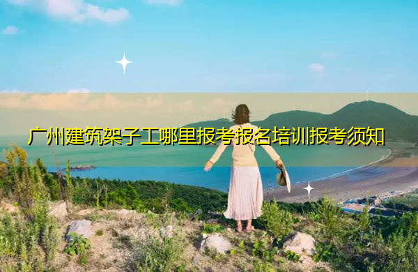广州建筑架子工哪里报考报名培训报考须知 广州建筑架子工哪里报考报名培训报考须知