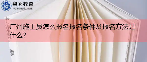 ​广州施工员怎么报名报名条件及报名方法是什么？