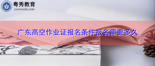 广东高空作业证报名条件报名需要多久 广东高空作业证报名条件报名需要多久