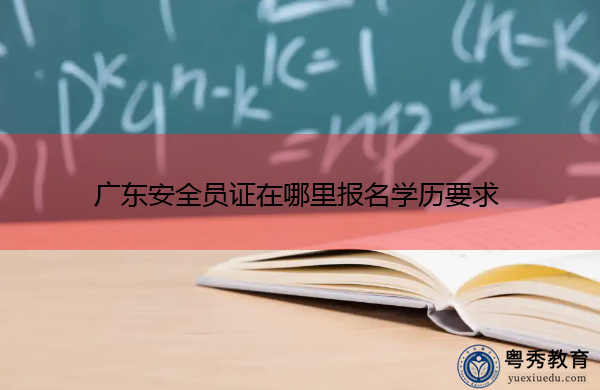 广东安全员证在哪里报名学历要求 广东安全员证在哪里报名学历要求