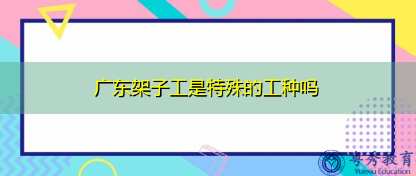 广东架子工是特殊的工种吗 广东架子工是特殊的工种吗