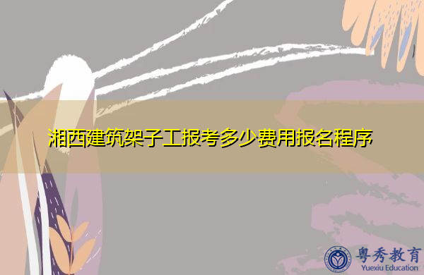 湘西建筑架子工报考多少费用报名程序 湘西建筑架子工报考多少费用报名程序