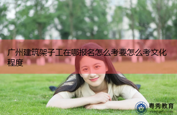 广州建筑架子工在哪报名怎么考要怎么考文化程度 广州建筑架子工在哪报名怎么考要怎么考文化程度