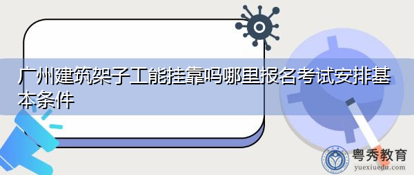 广州建筑架子工能挂靠吗哪里报名考试安排基本条件