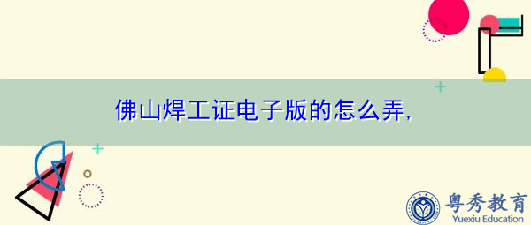 佛山焊工证电子版的怎么弄,　