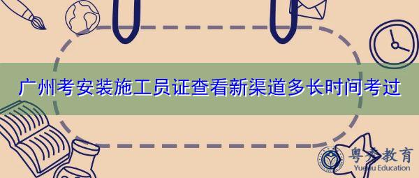 广州考安装施工员证查看新渠道多长时间考过 广州考安装施工员证查看新渠道多长时间考过