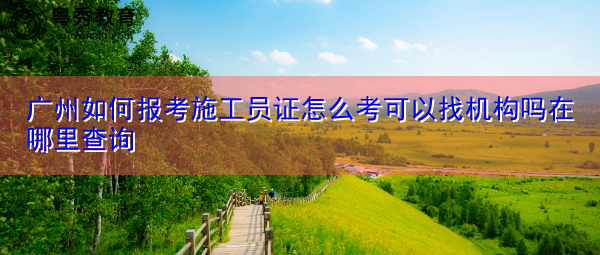 广州如何报考施工员证怎么考可以找机构吗在哪里查询 广州如何报考施工员证怎么考可以找机构吗在哪里查询