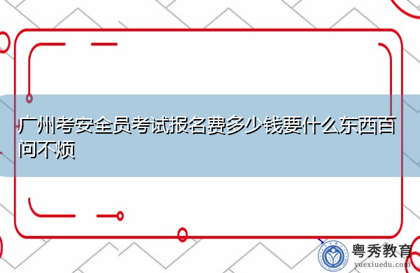广州考安全员考试报名费多少钱要什么东西百问不烦