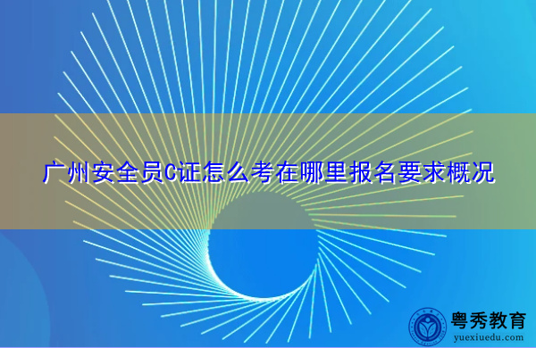 广州安全员C证怎么考在哪里报名要求概况 广州安全员C证怎么考在哪里报名要求概况