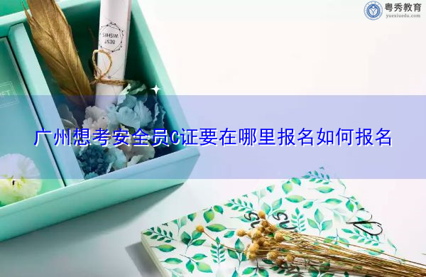 广州想考安全员C证要在哪里报名如何报名 广州想考安全员C证要在哪里报名如何报名