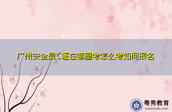 广州安全员C证在哪里考怎么考如何报名 广州安全员C证在哪里考怎么考如何报名