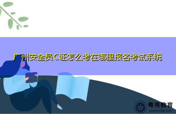 广州安全员C证怎么考在哪里报名考试系统 广州安全员C证怎么考在哪里报名考试系统
