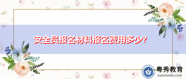 安全员报名材料报名费用多少? 安全员报名材料报名费用多少?