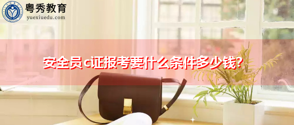 安全员c证报考要什么条件多少钱？