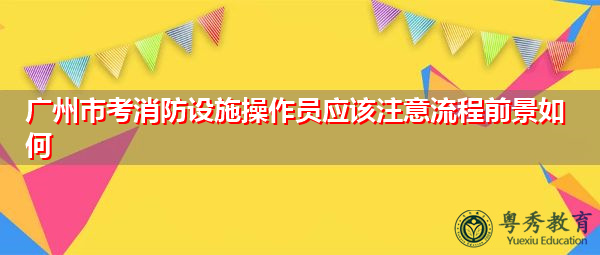 广州市考消防设施操作员应该注意流程前景如何