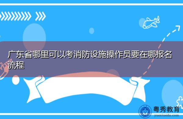 广东省哪里可以考消防设施操作员要在哪报名流程 广东省哪里可以考消防设施操作员要在哪报名流程