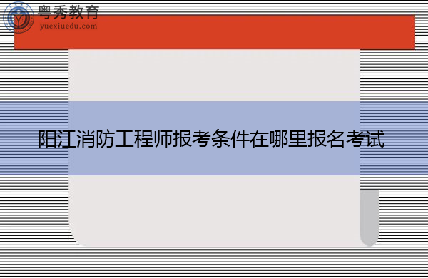 阳江消防工程师报考条件在哪里报名考试 阳江消防工程师报考条件在哪里报名考试