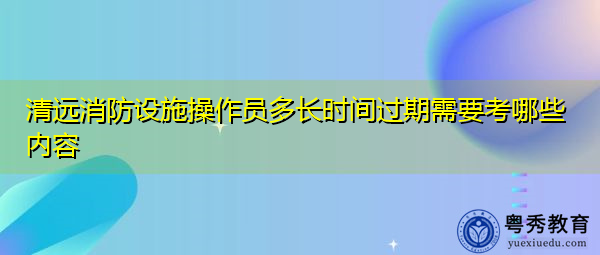 清远消防设施操作员多长时间过期需要考哪些内容 清远消防设施操作员多长时间过期需要考哪些内容
