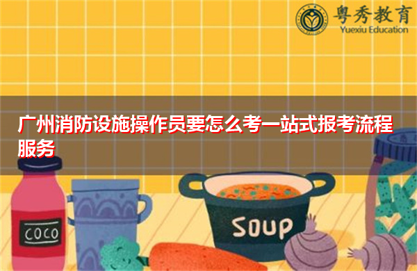 广州消防设施操作员要怎么考一站式报考流程服务