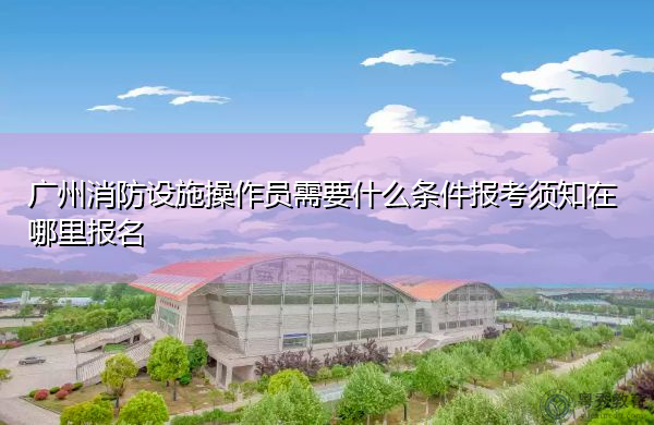 广州消防设施操作员需要什么条件报考须知在哪里报名 广州消防设施操作员需要什么条件报考须知在哪里报名