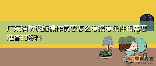 广东消防设施操作员要怎么考报考条件和需要准备的资料
