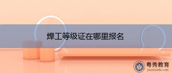 焊工等级证在哪里报名 焊工等级证在哪里报名
