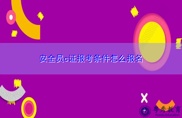 安全员c证报考条件怎么报名 安全员c证报考条件怎么报名