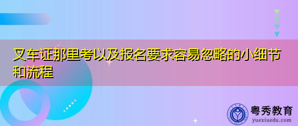 叉车证那里考以及报名要求容易忽略的小细节和流程