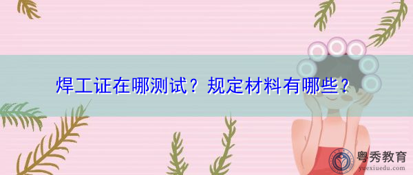 焊工证在哪测试?规定材料有哪些? 焊工证在哪测试?规定材料有哪些?