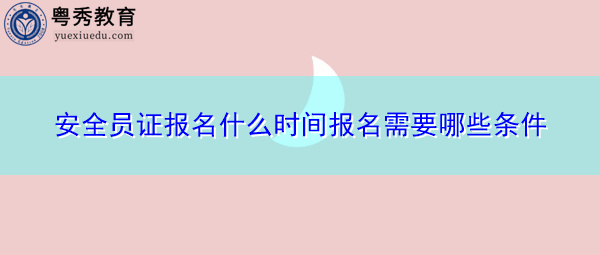 安全员证报名什么时间报名需要哪些条件 安全员证报名什么时间报名需要哪些条件