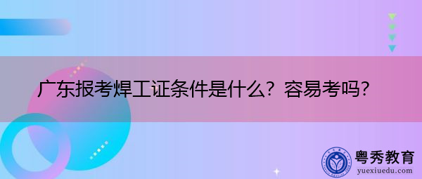广东报考焊工证条件是什么?容易考吗? 广东报考焊工证条件是什么?容易考吗?