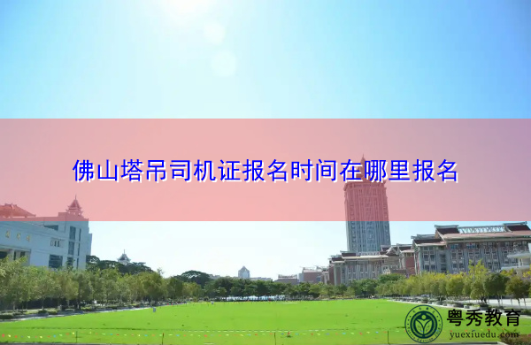 佛山塔吊司机证报名时间在哪里报名 佛山塔吊司机证报名时间在哪里报名