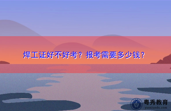 焊工证好不好考?报考需要多少钱? 焊工证好不好考?报考需要多少钱?