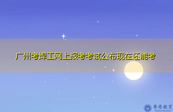 广州考焊工网上报考考试公布现在还能考