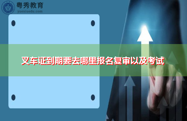 叉车证到期要去哪里报名复审以及考试 叉车证到期要去哪里报名复审以及考试