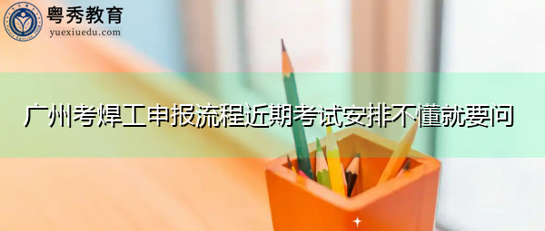 广州考焊工申报流程近期考试安排不懂就要问 广州考焊工申报流程近期考试安排不懂就要问