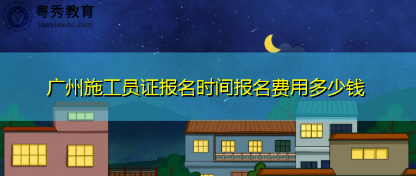 广州施工员证报名时间报名费用多少钱