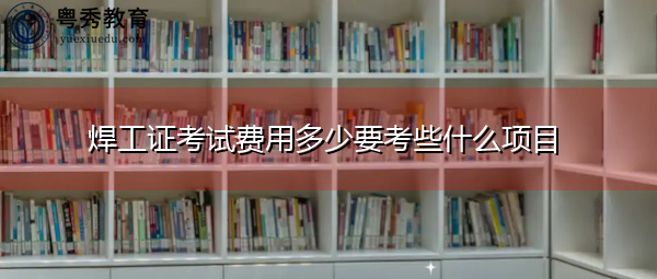 焊工证考试费用多少要考些什么项目 焊工证考试费用多少要考些什么项目
