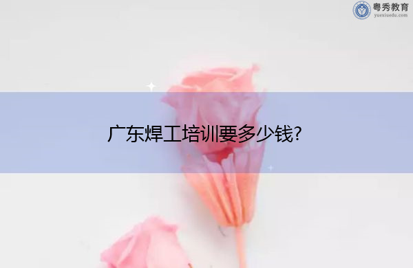 广东焊工培训要多少钱? 广东焊工培训要多少钱?