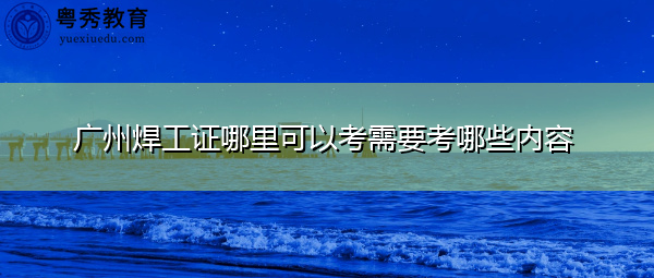 广州焊工证哪里可以考需要考哪些内容 广州焊工证哪里可以考需要考哪些内容
