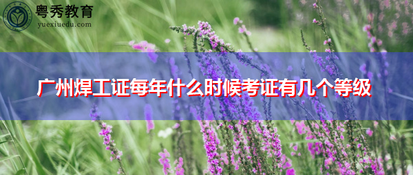广州焊工证每年什么时候考证有几个等级 广州焊工证每年什么时候考证有几个等级