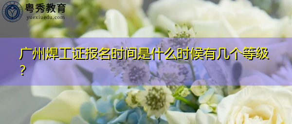 广州焊工证报名时间是什么时候有几个等级? 广州焊工证报名时间是什么时候有几个等级?